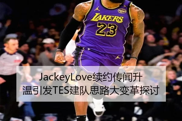 JackeyLove续约传闻升温引发TES建队思路大变革探讨