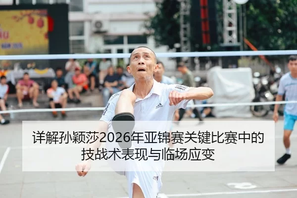 详解孙颖莎2026年亚锦赛关键比赛中的技战术表现与临场应变
