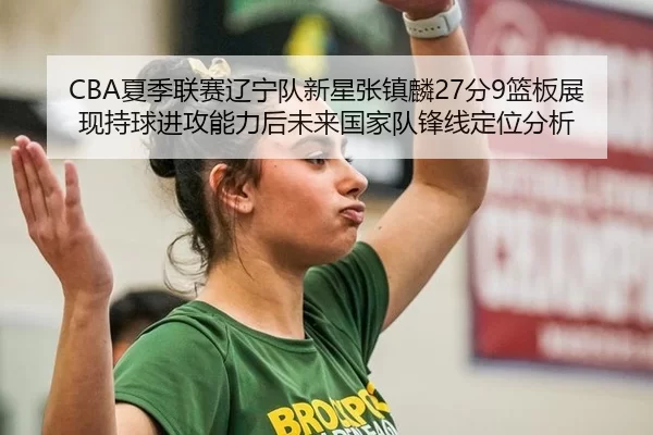 CBA夏季联赛辽宁队新星张镇麟27分9篮板展现持球进攻能力后未来国家队锋线定位分析